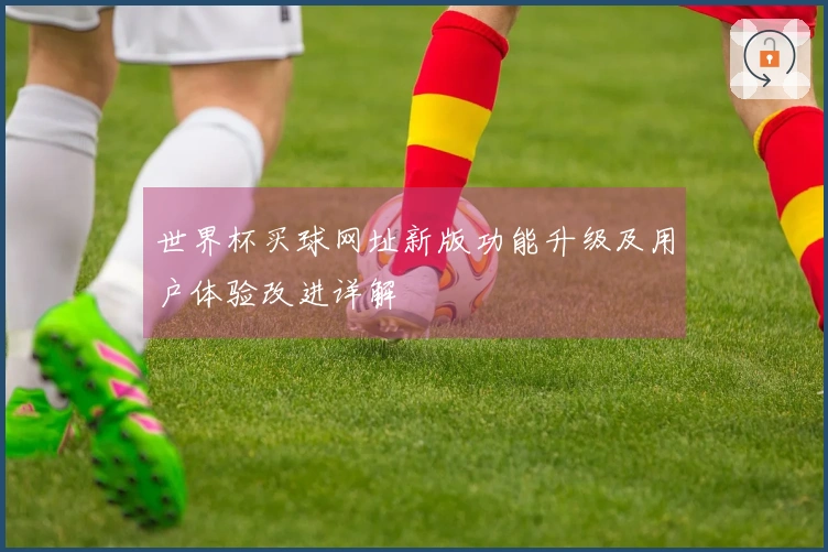 世界杯买球网址新版功能升级及用户体验改进详解