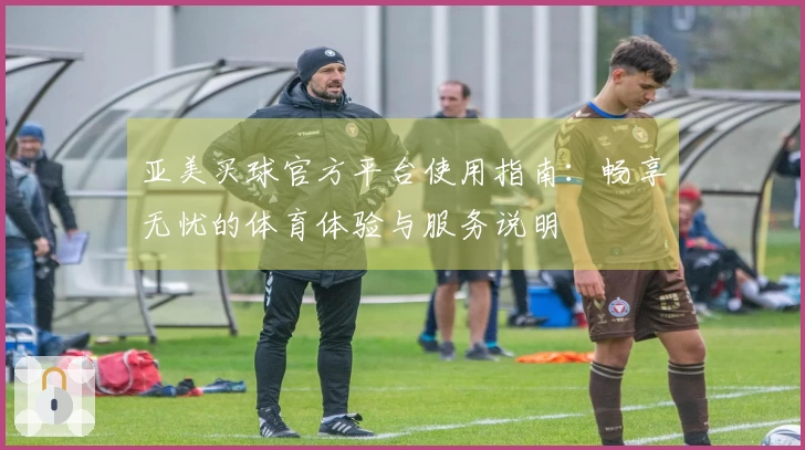 亚美买球官方平台使用指南:畅享无忧的体育体验与服务说明