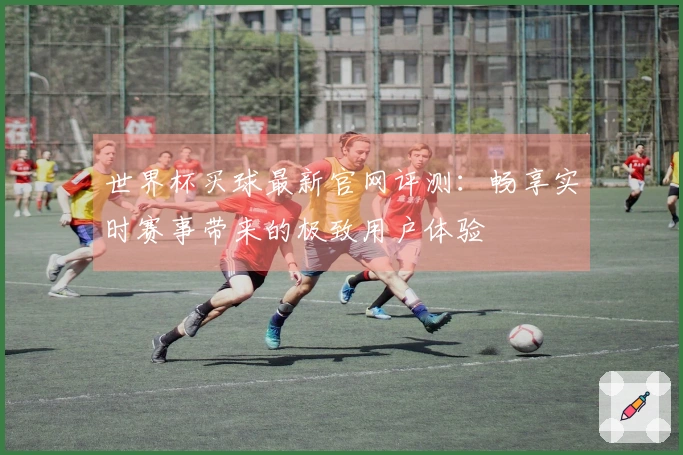 世界杯买球最新官网评测：畅享实时赛事带来的极致用户体验