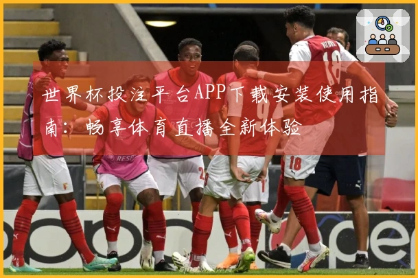 世界杯投注平台APP下载安装使用指南：畅享体育直播全新体验